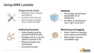 © 2017, Amazon Web Services, Inc. or its Affiliates. All rights reserved.
Using AWS Lambda
Programming model
• AWS SDK built in (Python
and Node.js)
• Lambda is the front end
• Use processes, threads,
/tmp, sockets normally
Stateless
• Persist data using Amazon
DynamoDB, S3, or
ElastiCache
• No affinity to infrastructure
(can’t “log in to the box”)
Authoring functions
• Author directly using the
console WYSIWYG editor
• Package code as a .zip and
upload to Lambda or S3
• Plugins for Eclipse and
Visual Studio
• Command line tools
Monitoring and logging
• Built-in metrics for requests,
errors, latency, and throttles
• Built-in logs in Amazon
CloudWatch Logs
 