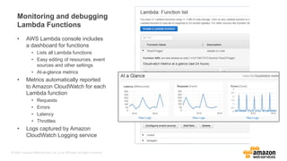 © 2017, Amazon Web Services, Inc. or its Affiliates. All rights reserved.
Monitoring and debugging
Lambda Functions
• AWS Lambda console includes
a dashboard for functions
• Lists all Lambda functions
• Easy editing of resources, event
sources and other settings
• At-a-glance metrics
• Metrics automatically reported
to Amazon CloudWatch for each
Lambda function
• Requests
• Errors
• Latency
• Throttles
• Logs captured by Amazon
CloudWatch Logging service
 