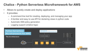 © 2017, Amazon Web Services, Inc. or its Affiliates. All rights reserved.
Chalice - Python Serverless Microframework for AWS
• Allows to quickly create and deploy applications
• It provides:
– A command line tool for creating, deploying, and managing your app
– A familiar and easy to use API for declaring views in python code
– Automatic IAM policy generation
– Logging support (chalice logs)
 