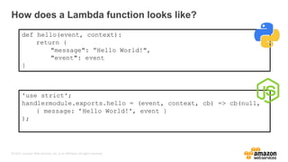 © 2017, Amazon Web Services, Inc. or its Affiliates. All rights reserved.
How does a Lambda function looks like?
def hello(event, context):
return {
"message": ”Hello World!",
"event": event
}
'use strict';
handlermodule.exports.hello = (event, context, cb) => cb(null,
{ message: ’Hello World!', event }
);
 