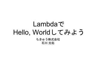 Lambdaで
Hello, Worldしてみよう
ちきゅう株式会社
石川 光佑
 