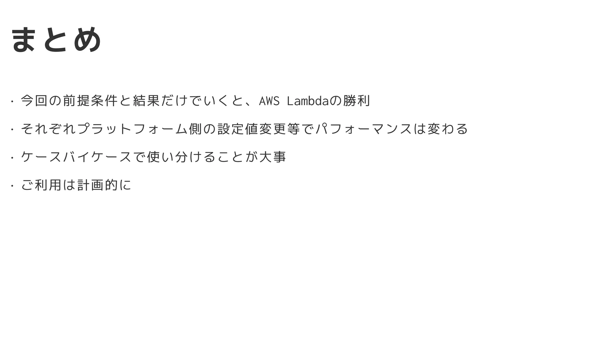 まとめ
• 今回の前提条件と結果だけでいくと、AWS Lambdaの勝利
• それぞれプラットフォーム側の設定値変更等でパフォーマンスは変わる
• ケースバイケースで使い分けることが大事
• ご利用は計画的に
 