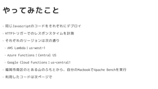 やってみたこと
• 同じJavascriptのコードをそれぞれにデプロイ
• HTTPトリガーでのレスポンスタイムを計測
• それぞれのリージョンは次の通り
• AWS Lambda：us-west-1
• Azure Functions：Central US
• Google Cloud Functions：us-central1
• 福岡市南区のとある山のふもとから、自分のMacbookでApache Benchを実行
• 利用したコードは次ページで
 