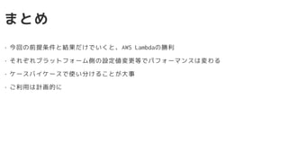 まとめ
• 今回の前提条件と結果だけでいくと、AWS Lambdaの勝利
• それぞれプラットフォーム側の設定値変更等でパフォーマンスは変わる
• ケースバイケースで使い分けることが大事
• ご利用は計画的に
 