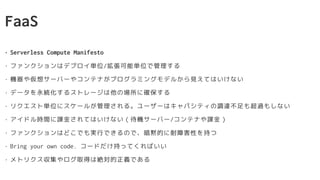 FaaS
• Serverless Compute Manifesto
• ファンクションはデプロイ単位/拡張可能単位で管理する
• 機器や仮想サーバーやコンテナがプログラミングモデルから見えてはいけない
• データを永続化するストレージは他の場所に確保する
• リクエスト単位にスケールが管理される。ユーザーはキャパシティの調達不足も超過もしない
• アイドル時間に課金されてはいけない（待機サーバー/コンテナや課金）
• ファンクションはどこでも実行できるので、暗黙的に耐障害性を持つ
• Bring your own code. コードだけ持ってくればいい
• メトリクス収集やログ取得は絶対的正義である
 
