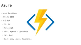 Azure
• Azure Functions
• 2016/03 登場
• 対応言語
• C# / F#
• Javascript
• Java / Python / TypeScript
• PHP / Bash
• Batch(.cmd, .bat) / Powershell
 