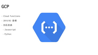 GCP
• Cloud Functions
• 2016/02 登場
• 対応言語
• Javascript
• Python
 