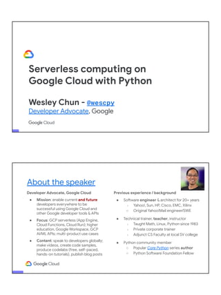 Serverless computing on
Google Cloud with Python
Wesley Chun - @wescpy
Developer Advocate, Google
Developer Advocate, Google Cloud
● Mission: enable current and future
developers everywhere to be
successful using Google Cloud and
other Google developer tools & APIs
● Focus: GCP serverless (App Engine,
Cloud Functions, Cloud Run); higher
education, Google Workspace, GCP
AI/ML APIs; multi-product use cases
● Content: speak to developers globally;
make videos, create code samples,
produce codelabs (free, self-paced,
hands-on tutorials), publish blog posts
About the speaker
Previous experience / background
● Software engineer & architect for 20+ years
○ Yahoo!, Sun, HP, Cisco, EMC, Xilinx
○ Original Yahoo!Mail engineer/SWE
● Technical trainer, teacher, instructor
○ Taught Math, Linux, Python since 1983
○ Private corporate trainer
○ Adjunct CS Faculty at local SV college
● Python community member
○ Popular Core Python series author
○ Python Software Foundation Fellow
● AB (Math/CS) & CMP (Music/Piano), UC
Berkeley and MSCS, UC Santa Barbara
● Adjunct Computer Science Faculty, Foothill
College (Silicon Valley)
 