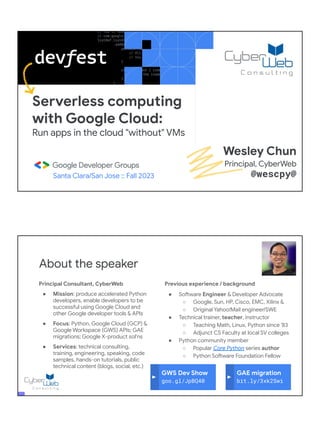 Serverless computing
with Google Cloud:
Run apps in the cloud "without" VMs
Santa Clara/San Jose :: Fall 2023
Wesley Chun
Principal, CyberWeb
@wescpy@
Principal Consultant, CyberWeb
● Mission: produce accelerated Python
developers, enable developers to be
successful using Google Cloud and
other Google developer tools & APIs
● Focus: Python, Google Cloud (GCP) &
Google Workspace (GWS) APIs; GAE
migrations; Google X-product sol'ns
● Services: technical consulting,
training, engineering, speaking, code
samples, hands-on tutorials, public
technical content (blogs, social, etc.)
About the speaker
Previous experience / background
● Software Engineer & Developer Advocate
○ Google, Sun, HP, Cisco, EMC, Xilinx &
○ Original Yahoo!Mail engineer/SWE
● Technical trainer, teacher, instructor
○ Teaching Math, Linux, Python since '83
○ Adjunct CS Faculty at local SV colleges
● Python community member
○ Popular Core Python series author
○ Python Software Foundation Fellow
● AB (Math/CS) & CMP (Music/Piano), UC
Berkeley and MSCS, UC Santa Barbara
● Adjunct Computer Science Faculty, Foothill
College (Silicon Valley)
GWS Dev Show
goo.gl/JpBQ40
GAE migration
bit.ly/3xk2Swi
 