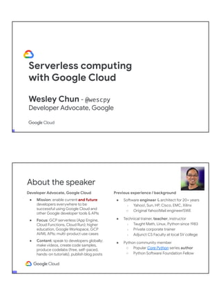 Serverless computing
with Google Cloud
Wesley Chun - @wescpy
Developer Advocate, Google
Developer Advocate, Google Cloud
● Mission: enable current and future
developers everywhere to be
successful using Google Cloud and
other Google developer tools & APIs
● Focus: GCP serverless (App Engine,
Cloud Functions, Cloud Run); higher
education, Google Workspace, GCP
AI/ML APIs; multi-product use cases
● Content: speak to developers globally;
make videos, create code samples,
produce codelabs (free, self-paced,
hands-on tutorials), publish blog posts
About the speaker
Previous experience / background
● Software engineer & architect for 20+ years
○ Yahoo!, Sun, HP, Cisco, EMC, Xilinx
○ Original Yahoo!Mail engineer/SWE
● Technical trainer, teacher, instructor
○ Taught Math, Linux, Python since 1983
○ Private corporate trainer
○ Adjunct CS Faculty at local SV college
● Python community member
○ Popular Core Python series author
○ Python Software Foundation Fellow
● AB (Math/CS) & CMP (Music/Piano), UC
Berkeley and MSCS, UC Santa Barbara
● Adjunct Computer Science Faculty, Foothill
College (Silicon Valley)
 