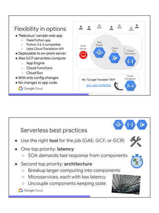 Flexibility in options
Cloud
Functions
App
Engine
Cloud
Run
local
server
Cloud
Translation
My "Google Translate" MVP
goo.gle/2Y0ph5q
● "Nebulous" sample web app
○ Flask/Python app
○ Python 2 & 3 compatible
○ Uses Cloud Translation API
● Deployable to on-prem server
● Also GCP serverless compute
○ App Engine
○ Cloud Functions
○ Cloud Run
● With only config changes
● No changes to app code
Serverless best practices
● Use the right tool for the job (GAE, GCF, or GCR)
● One top priority: latency
○ SOA demands fast response from components
● Second top priority: architecture
○ Breakup larger computing into components
○ Microservices, each with low latency
○ Uncouple components keeping state
 