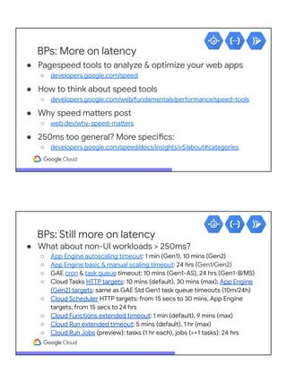 BPs: More on latency
● Pagespeed tools to analyze & optimize your web apps
○ developers.google.com/speed
● How to think about speed tools
○ developers.google.com/web/fundamentals/performance/speed-tools
● Why speed matters post
○ web.dev/why-speed-matters
● 250ms too general? More specifics:
○ developers.google.com/speed/docs/insights/v5/about#categories
BPs: Still more on latency
● What about non-UI workloads > 250ms?
○ App Engine autoscaling timeout: 1 min (Gen1), 10 mins (Gen2)
○ App Engine basic & manual scaling timeout: 24 hrs (Gen1/Gen2)
○ GAE cron & task queue timeout: 10 mins (Gen1-AS), 24 hrs (Gen1-B/MS)
○ Cloud Tasks HTTP targets: 10 mins (default), 30 mins (max); App Engine
(Gen2) targets: same as GAE Std Gen1 task queue timeouts (10m/24h)
○ Cloud Scheduler HTTP targets: from 15 secs to 30 mins, App Engine
targets: from 15 secs to 24 hrs
○ Cloud Functions extended timeout: 1 min (default), 9 mins (max)
○ Cloud Run extended timeout: 5 mins (default), 1 hr (max)
○ Cloud Run Jobs (preview): tasks (1 hr each), jobs (>=1 tasks): 24 hrs
 