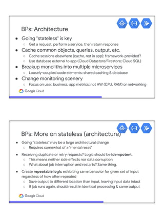 BPs: Architecture
● Going "stateless" is key
○ Get a request, perform a service, then return response
● Cache common objects, queries, output, etc.
○ Cache sessions elsewhere (cache, not in app); framework-provided?
○ Use database external to app (Cloud Datastore/Firestore; Cloud SQL)
● Breakup monoliths into multiple microservices
○ Loosely-coupled code elements; shared caching & database
● Change monitoring scenery
○ Focus on user, business, app metrics; not HW (CPU, RAM) or networking
BPs: More on stateless (architecture)
● Going "stateless" may be a large architectural change
○ Requires somewhat of a "mental reset"
● Receiving duplicate or retry requests? Logic should be idempotent.
○ This means neither side effects nor data corruption
○ What about job interruption and restarts? Same thing.
● Create repeatable logic exhibiting same behavior for given set of input
regardless of how often repeated
○ Save output to different location than input, leaving input data intact
○ If job runs again, should result in identical processing & same output
 