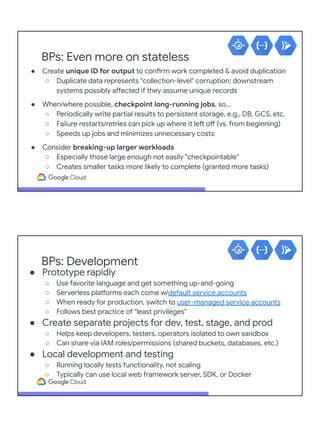 BPs: Even more on stateless
● Create unique ID for output to confirm work completed & avoid duplication
○ Duplicate data represents "collection-level" corruption; downstream
systems possibly affected if they assume unique records
● When/where possible, checkpoint long-running jobs, so…
○ Periodically write partial results to persistent storage, e.g., DB, GCS, etc.
○ Failure restarts/retries can pick up where it left off (vs. from beginning)
○ Speeds up jobs and minimizes unnecessary costs
● Consider breaking-up larger workloads
○ Especially those large enough not easily "checkpointable"
○ Creates smaller tasks more likely to complete (granted more tasks)
BPs: Development
● Prototype rapidly
○ Use favorite language and get something up-and-going
○ Serverless platforms each come w/default service accounts
○ When ready for production, switch to user-managed service accounts
○ Follows best practice of "least privileges"
● Create separate projects for dev, test, stage, and prod
○ Helps keep developers, testers, operators isolated to own sandbox
○ Can share via IAM roles/permissions (shared buckets, databases, etc.)
● Local development and testing
○ Running locally tests functionality, not scaling
○ Typically can use local web framework server, SDK, or Docker
 