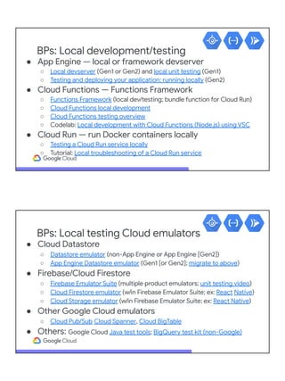 BPs: Local development/testing
● App Engine — local or framework devserver
○ Local devserver (Gen1 or Gen2) and local unit testing (Gen1)
○ Testing and deploying your application: running locally (Gen2)
● Cloud Functions — Functions Framework
○ Functions Framework (local dev/testing; bundle function for Cloud Run)
○ Cloud Functions local development
○ Cloud Functions testing overview
○ Codelab: Local development with Cloud Functions (Node.js) using VSC
● Cloud Run — run Docker containers locally
○ Testing a Cloud Run service locally
○ Tutorial: Local troubleshooting of a Cloud Run service
BPs: Local testing Cloud emulators
● Cloud Datastore
○ Datastore emulator (non-App Engine or App Engine [Gen2])
○ App Engine Datastore emulator (Gen1 [or Gen2]; migrate to above)
● Firebase/Cloud Firestore
○ Firebase Emulator Suite (multiple product emulators; unit testing video)
○ Cloud Firestore emulator (w/in Firebase Emulator Suite; ex: React Native)
○ Cloud Storage emulator (w/in Firebase Emulator Suite; ex: React Native)
● Other Google Cloud emulators
○ Cloud Pub/Sub, Cloud Spanner, Cloud BigTable
● Others: Google Cloud Java test tools; BigQuery test kit (non-Google)
 