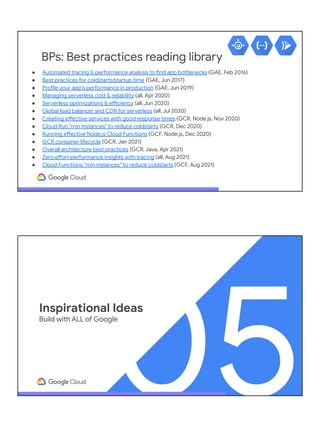 BPs: Best practices reading library
● Automated tracing & performance analysis to find app bottlenecks (GAE, Feb 2016)
● Best practices for coldstarts/startup time (GAE, Jun 2017)
● Profile your app's performance in production (GAE, Jun 2019)
● Managing serverless cost & reliability (all, Apr 2020)
● Serverless optimizations & efficiency (all, Jun 2020)
● Global load balancer and CDN for serverless (all, Jul 2020)
● Creating effective services with good response times (GCR, Node.js, Nov 2020)
● Cloud Run "min instances" to reduce coldstarts (GCR, Dec 2020)
● Running effective Node.js Cloud Functions (GCF, Node.js, Dec 2020)
● GCR container lifecycle (GCR, Jan 2021)
● Overall architecture best practices (GCR, Java, Apr 2021)
● Zero effort performance insights with tracing (all, Aug 2021)
● Cloud Functions "min instances" to reduce coldstarts (GCF, Aug 2021)
05
Inspirational Ideas
Build with ALL of Google
 