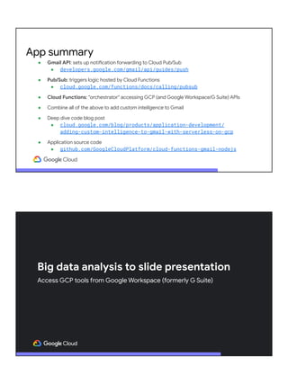● Gmail API: sets up notification forwarding to Cloud Pub/Sub
● developers.google.com/gmail/api/guides/push
● Pub/Sub: triggers logic hosted by Cloud Functions
● cloud.google.com/functions/docs/calling/pubsub
● Cloud Functions: "orchestrator" accessing GCP (and Google Workspace/G Suite) APIs
● Combine all of the above to add custom intelligence to Gmail
● Deep dive code blog post
● cloud.google.com/blog/products/application-development/
adding-custom-intelligence-to-gmail-with-serverless-on-gcp
● Application source code
● github.com/GoogleCloudPlatform/cloud-functions-gmail-nodejs
App summary
Big data analysis to slide presentation
Access GCP tools from Google Workspace (formerly G Suite)
 