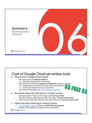06
Summary
Online resources &
references
Cost of Google Cloud serverless tools
● What is free in Google Cloud overall?
○ Free Trial (credit card required; expires)
■ $300USD credit good for first 90 days
○ Always Free tier (credit card required; no expiration; subject to change)
■ Independent of Free Trial & education grants (more below)
■ Some GCP products free up to usage limits
○ Learn about both programs at cloud.google.com/free
● Serverless Always Free tier (daily or monthly quotas)
○ App Engine (28 [or 9] hours, 1GB storage & 1GB egress) per day
○ Cloud Run (2M reqs, 350k GB-secs, 180k vCPU-secs, 1GB egress) per month
○ Cloud Functions (2M calls, 400k GB-secs, 200k vCPU-secs, 5GB egress) per month
● Higher education (teaching & research) grants
○ cloud.google.com/edu (credit card NOT required; expires)
○ Provides "free" usage for coursework and initial research
$$ FREE $$
 