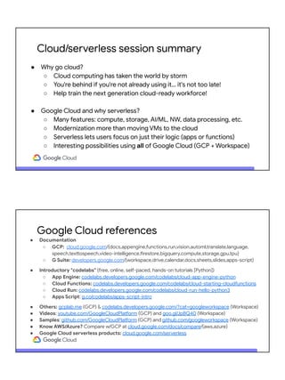 Cloud/serverless session summary
● Why go cloud?
○ Cloud computing has taken the world by storm
○ You're behind if you're not already using it… it's not too late!
○ Help train the next generation cloud-ready workforce!
● Google Cloud and why serverless?
○ Many features: compute, storage, AI/ML, NW, data processing, etc.
○ Modernization more than moving VMs to the cloud
○ Serverless lets users focus on just their logic (apps or functions)
○ Interesting possibilities using all of Google Cloud (GCP + Workspace)
● Documentation
○ GCP: cloud.google.com/{docs,appengine,functions,run,vision,automl,translate,language,
speech,texttospeech,video-intelligence,firestore,bigquery,compute,storage,gpu,tpu}
○ G Suite: developers.google.com/{workspace,drive,calendar,docs,sheets,slides,apps-script}
● Introductory "codelabs" (free, online, self-paced, hands-on tutorials [Python])
○ App Engine: codelabs.developers.google.com/codelabs/cloud-app-engine-python
○ Cloud Functions: codelabs.developers.google.com/codelabs/cloud-starting-cloudfunctions
○ Cloud Run: codelabs.developers.google.com/codelabs/cloud-run-hello-python3
○ Apps Script: g.co/codelabs/apps-script-intro
● Others: gcplab.me (GCP) & codelabs.developers.google.com/?cat=googleworkspace (Workspace)
● Videos: youtube.com/GoogleCloudPlatform (GCP) and goo.gl/JpBQ40 (Workspace)
● Samples: github.com/GoogleCloudPlatform (GCP) and github.com/googleworkspace (Workspace)
● Know AWS/Azure? Compare w/GCP at cloud.google.com/docs/compare/{aws,azure}
● Google Cloud serverless products: cloud.google.com/serverless
Google Cloud references
 