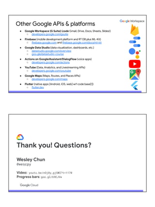 Other Google APIs & platforms
● Google Workspace (G Suite) (code Gmail, Drive, Docs, Sheets, Slides!)
○ developers.google.com/gsuite
● Firebase (mobile development platform and RT DB plus ML-Kit)
○ firebase.google.com and firebase.google.com/docs/ml-kit
● Google Data Studio (data visualization, dashboards, etc.)
○ datastudio.google.com/overview
○ goo.gle/datastudio-course
● Actions on Google/Assistant/DialogFlow (voice apps)
○ developers.google.com/actions
● YouTube (Data, Analytics, and Livestreaming APIs)
○ developers.google.com/youtube
● Google Maps (Maps, Routes, and Places APIs)
○ developers.google.com/maps
● Flutter (native apps [Android, iOS, web] w/1 code base[!])
○ flutter.dev
Thank you! Questions?
Wesley Chun
@wescpy
Video: youtu.be/nOj8y_gjSWI?t=1170
Progress bars: goo.gl/69EJVw
 