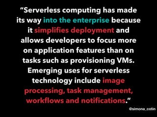 @simona_cotin
“Serverless computing has made
its way into the enterprise because
it simpliﬁes deployment and
allows developers to focus more
on application features than on
tasks such as provisioning VMs.
Emerging uses for serverless
technology include image
processing, task management,
workﬂows and notiﬁcations.”
 