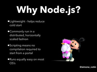 @simona_cotin
•Lightweight - helps reduce
cold start
•Commonly run in a
distributed, horizontally
scaled fashion
•Scripting means no
compilation required to
start from a portal
•Runs equally easy on most
OS’s
Why Node.js?
 