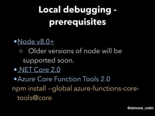 @simona_cotin
Local debugging -
prerequisites
•Node v8.0+
◦ Older versions of node will be
supported soon.
•.NET Core 2.0
•Azure Core Function Tools 2.0
npm install --global azure-functions-core-
tools@core 
 