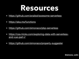 @simona_cotin
Resources
• https://github.com/anaibol/awesome-serverless 

• https://aka.ms/functions 

• https://github.com/simonaco/pbp-serverless 

• https://css-tricks.com/exploring-data-with-serverless-
and-vue-part-i/ 

• https://github.com/simonaco/property-suggester
 