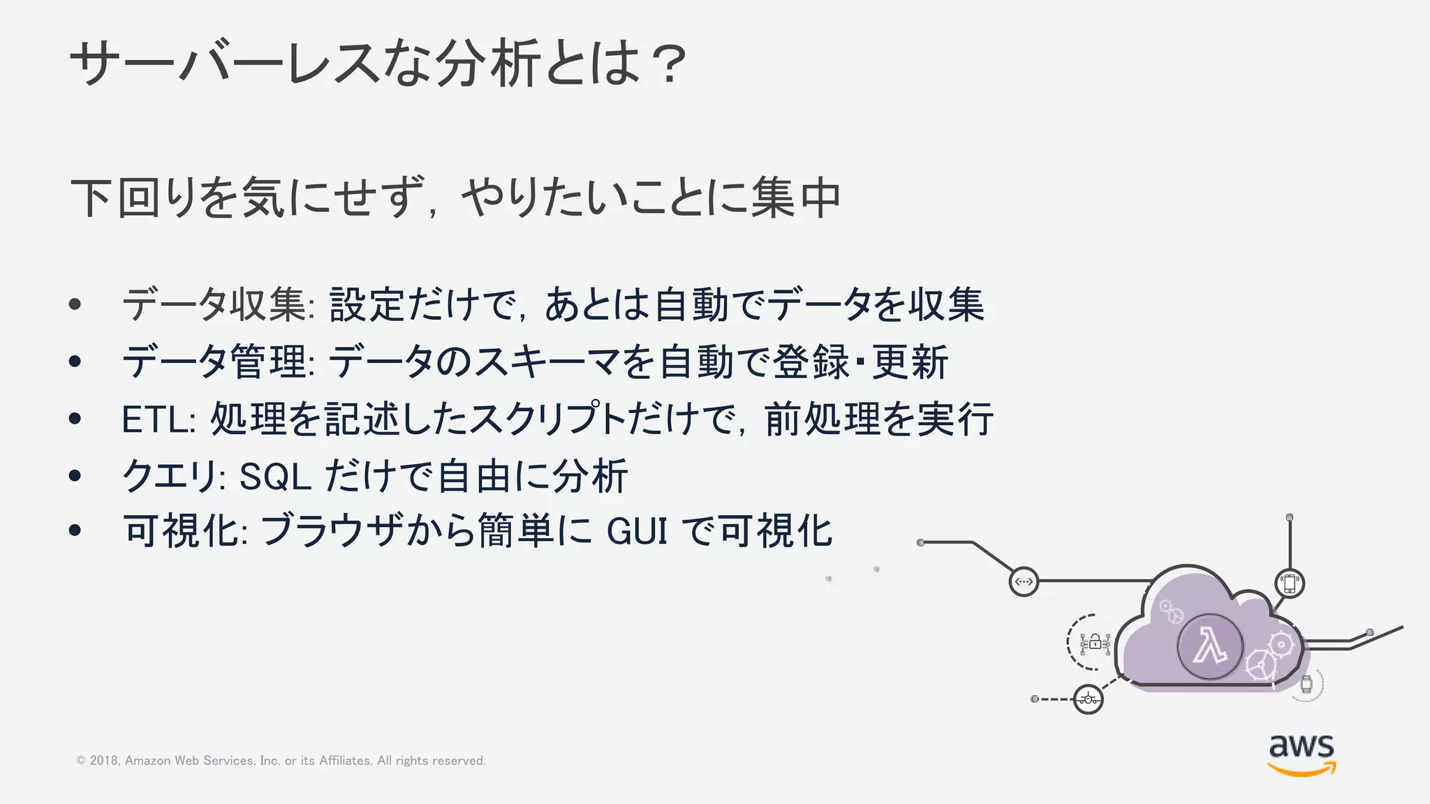 © 2018, Amazon Web Services, Inc. or its Affiliates. All rights reserved.
サーバーレスな分析とは？
下回りを気にせず，やりたいことに集中
• データ収集: 設定だけで，あとは自動でデータを収集
• データ管理: データのスキーマを自動で登録・更新
• ETL: 処理を記述したスクリプトだけで，前処理を実行
• クエリ: SQL だけで自由に分析
• 可視化: ブラウザから簡単に GUI で可視化
 