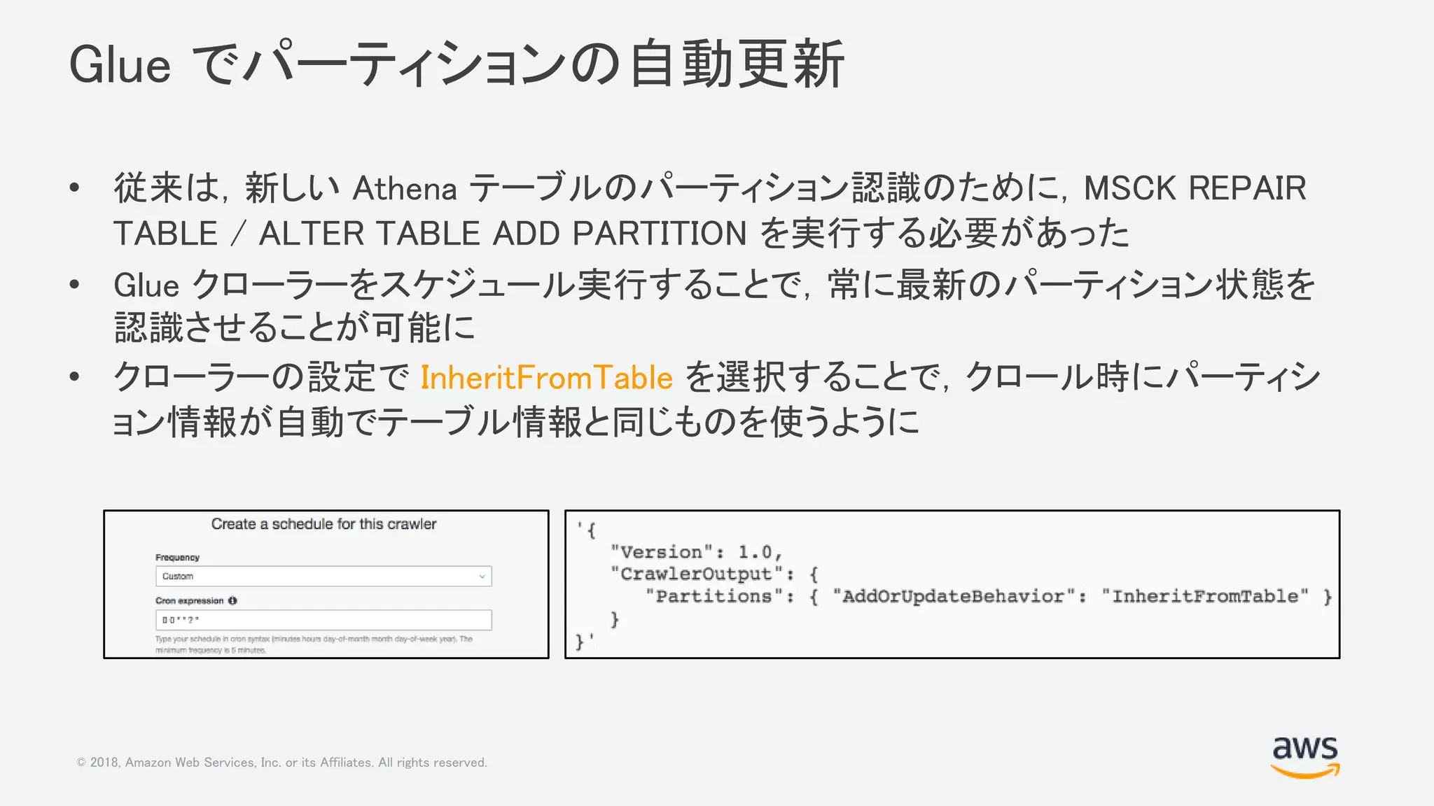© 2018, Amazon Web Services, Inc. or its Affiliates. All rights reserved.
Glue でパーティションの自動更新
• 従来は，新しい Athena テーブルのパーティション認識のために，MSCK REPAIR
TABLE / ALTER TABLE ADD PARTITION を実行する必要があった
• Glue クローラーをスケジュール実行することで，常に最新のパーティション状態を
認識させることが可能に
• クローラーの設定で InheritFromTable を選択することで，クロール時にパーティシ
ョン情報が自動でテーブル情報と同じものを使うように
 