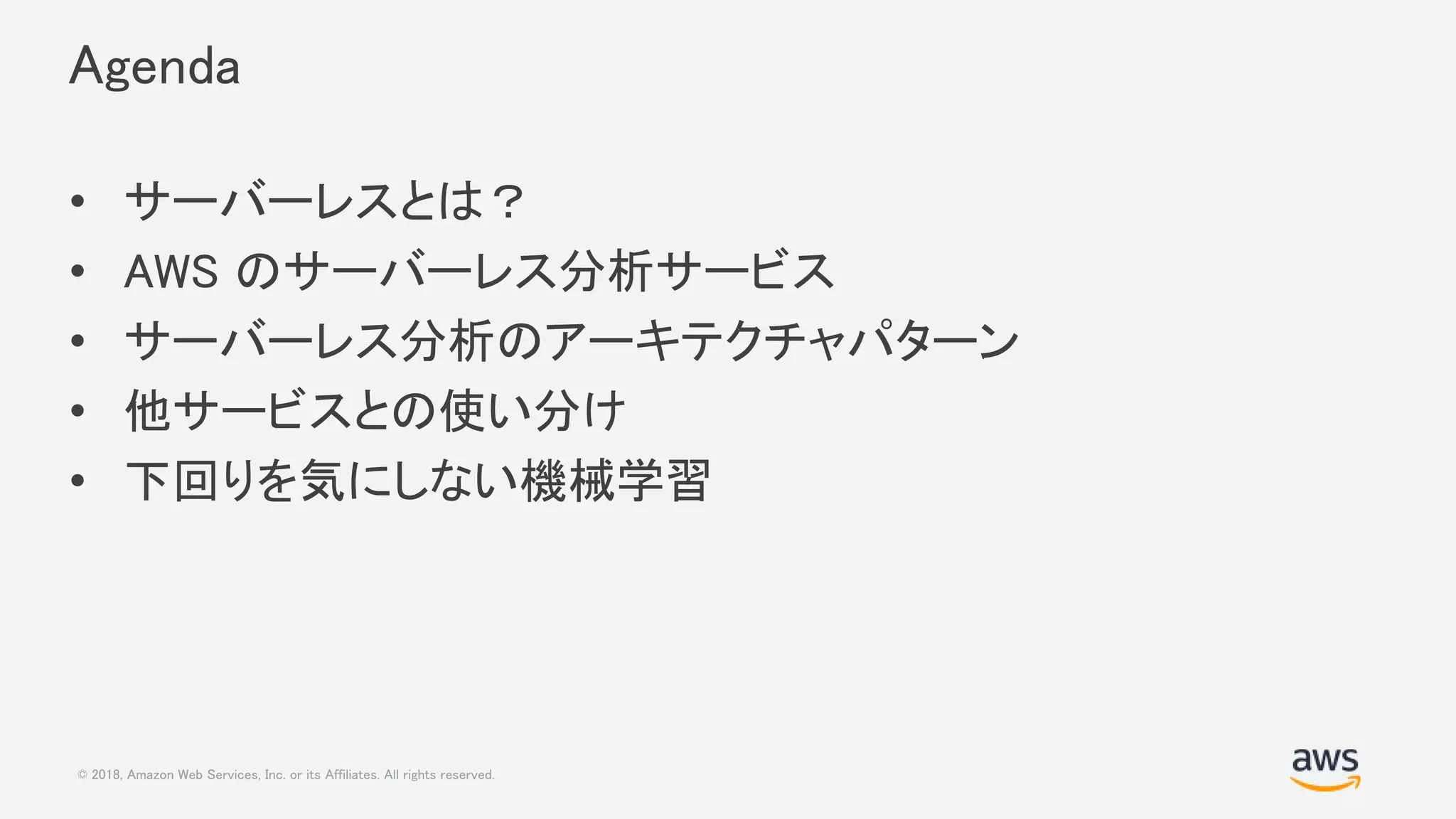 © 2018, Amazon Web Services, Inc. or its Affiliates. All rights reserved.
Agenda
• サーバーレスとは？
• AWS のサーバーレス分析サービス
• サーバーレス分析のアーキテクチャパターン
• 他サービスとの使い分け
• 下回りを気にしない機械学習
 