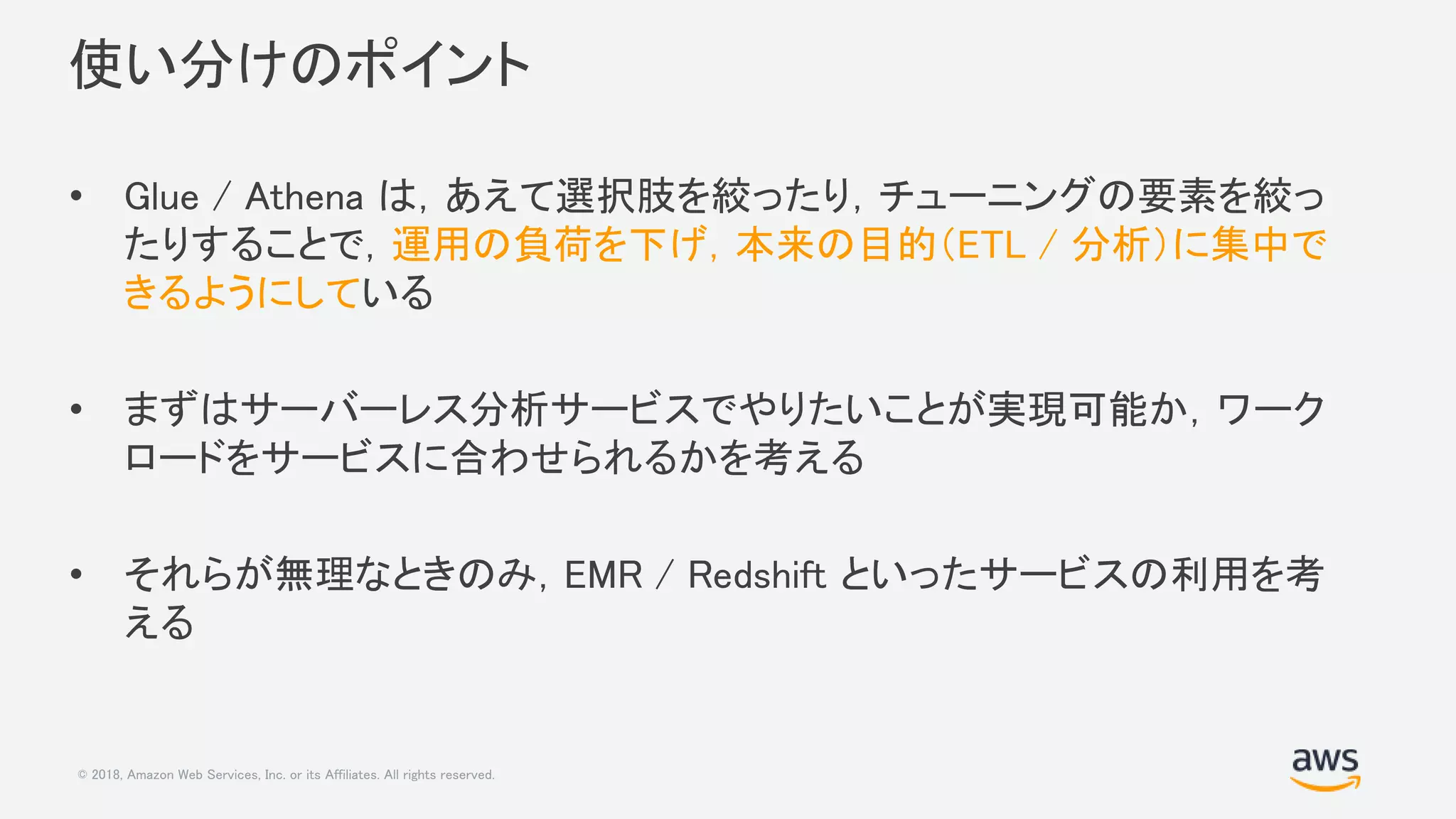 © 2018, Amazon Web Services, Inc. or its Affiliates. All rights reserved.
使い分けのポイント
• Glue / Athena は，あえて選択肢を絞ったり，チューニングの要素を絞っ
たりすることで，運用の負荷を下げ，本来の目的（ETL / 分析）に集中で
きるようにしている
• まずはサーバーレス分析サービスでやりたいことが実現可能か，ワーク
ロードをサービスに合わせられるかを考える
• それらが無理なときのみ，EMR / Redshift といったサービスの利用を考
える
 
