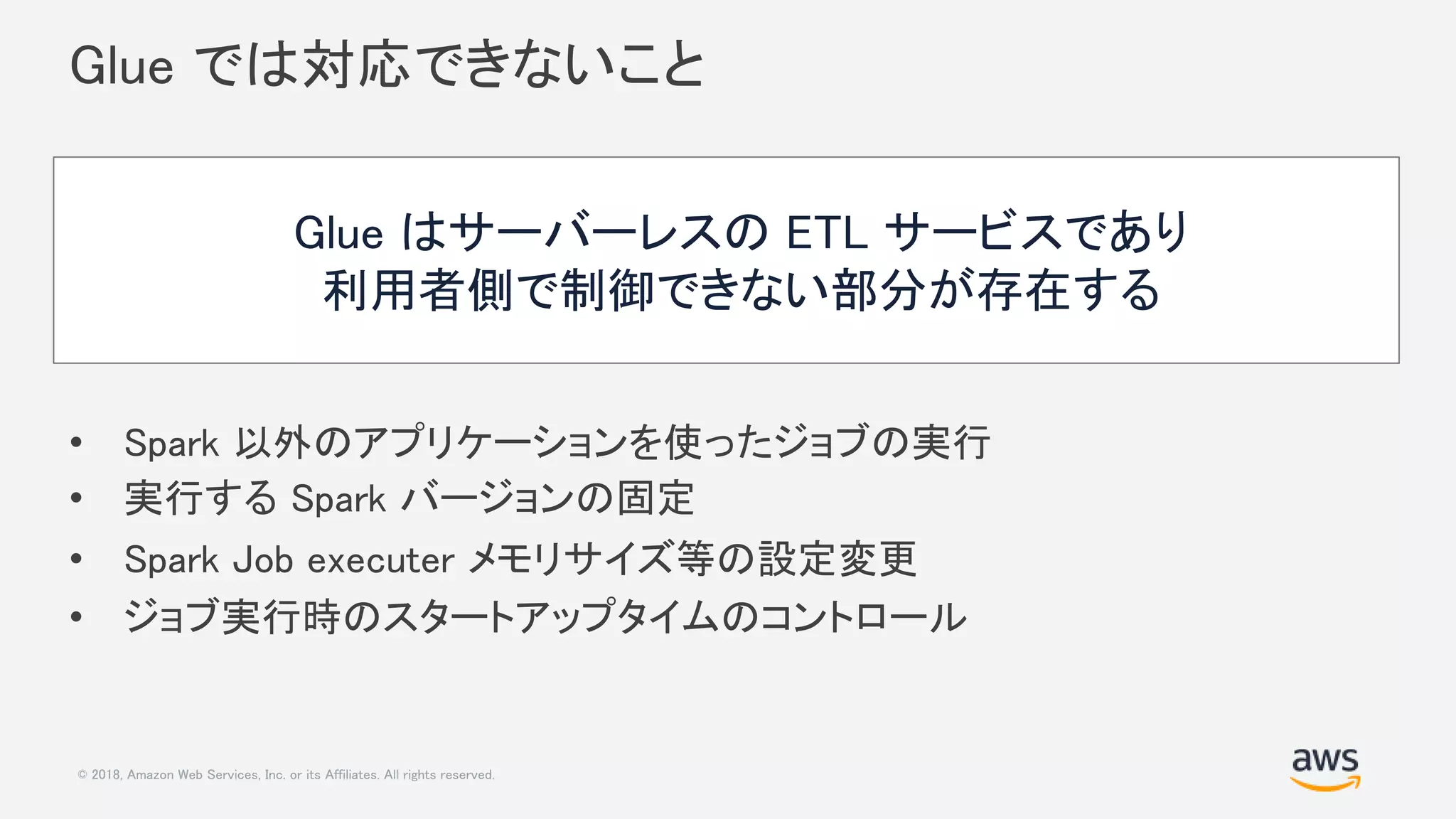© 2018, Amazon Web Services, Inc. or its Affiliates. All rights reserved.
Glue では対応できないこと
• Spark 以外のアプリケーションを使ったジョブの実行
• 実行する Spark バージョンの固定
• Spark Job executer メモリサイズ等の設定変更
• ジョブ実行時のスタートアップタイムのコントロール
Glue はサーバーレスの ETL サービスであり
利用者側で制御できない部分が存在する
 