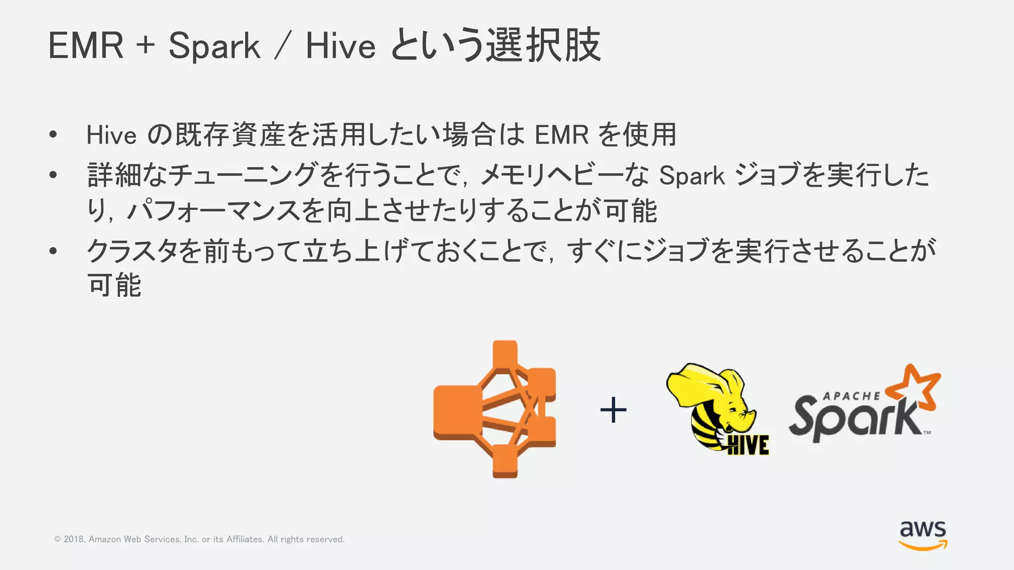 © 2018, Amazon Web Services, Inc. or its Affiliates. All rights reserved.
EMR + Spark / Hive という選択肢
• Hive の既存資産を活用したい場合は EMR を使用
• 詳細なチューニングを行うことで，メモリヘビーな Spark ジョブを実行した
り，パフォーマンスを向上させたりすることが可能
• クラスタを前もって立ち上げておくことで，すぐにジョブを実行させることが
可能
+
 