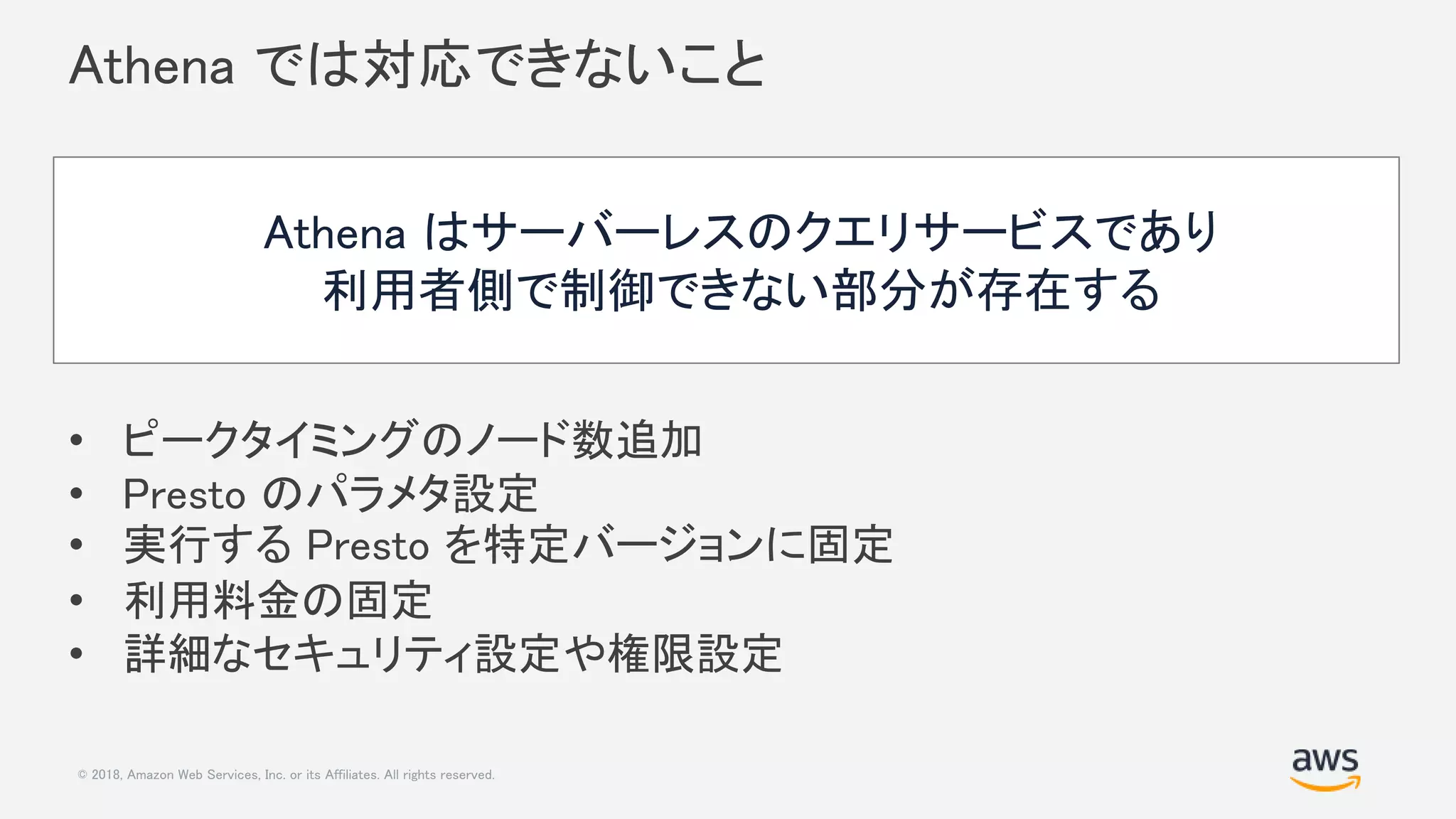© 2018, Amazon Web Services, Inc. or its Affiliates. All rights reserved.
Athena では対応できないこと
• ピークタイミングのノード数追加
• Presto のパラメタ設定
• 実行する Presto を特定バージョンに固定
• 利用料金の固定
• 詳細なセキュリティ設定や権限設定
Athena はサーバーレスのクエリサービスであり
利用者側で制御できない部分が存在する
 