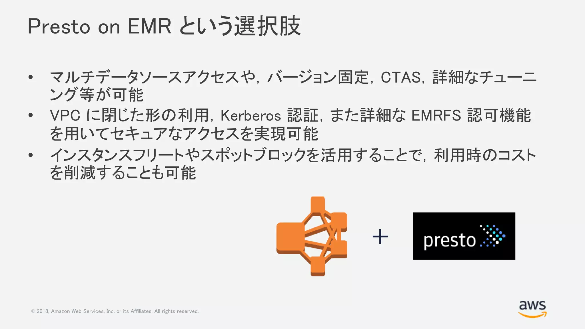 © 2018, Amazon Web Services, Inc. or its Affiliates. All rights reserved.
Presto on EMR という選択肢
• マルチデータソースアクセスや，バージョン固定，CTAS，詳細なチューニ
ング等が可能
• VPC に閉じた形の利用，Kerberos 認証，また詳細な EMRFS 認可機能
を用いてセキュアなアクセスを実現可能
• インスタンスフリートやスポットブロックを活用することで，利用時のコスト
を削減することも可能
+
 