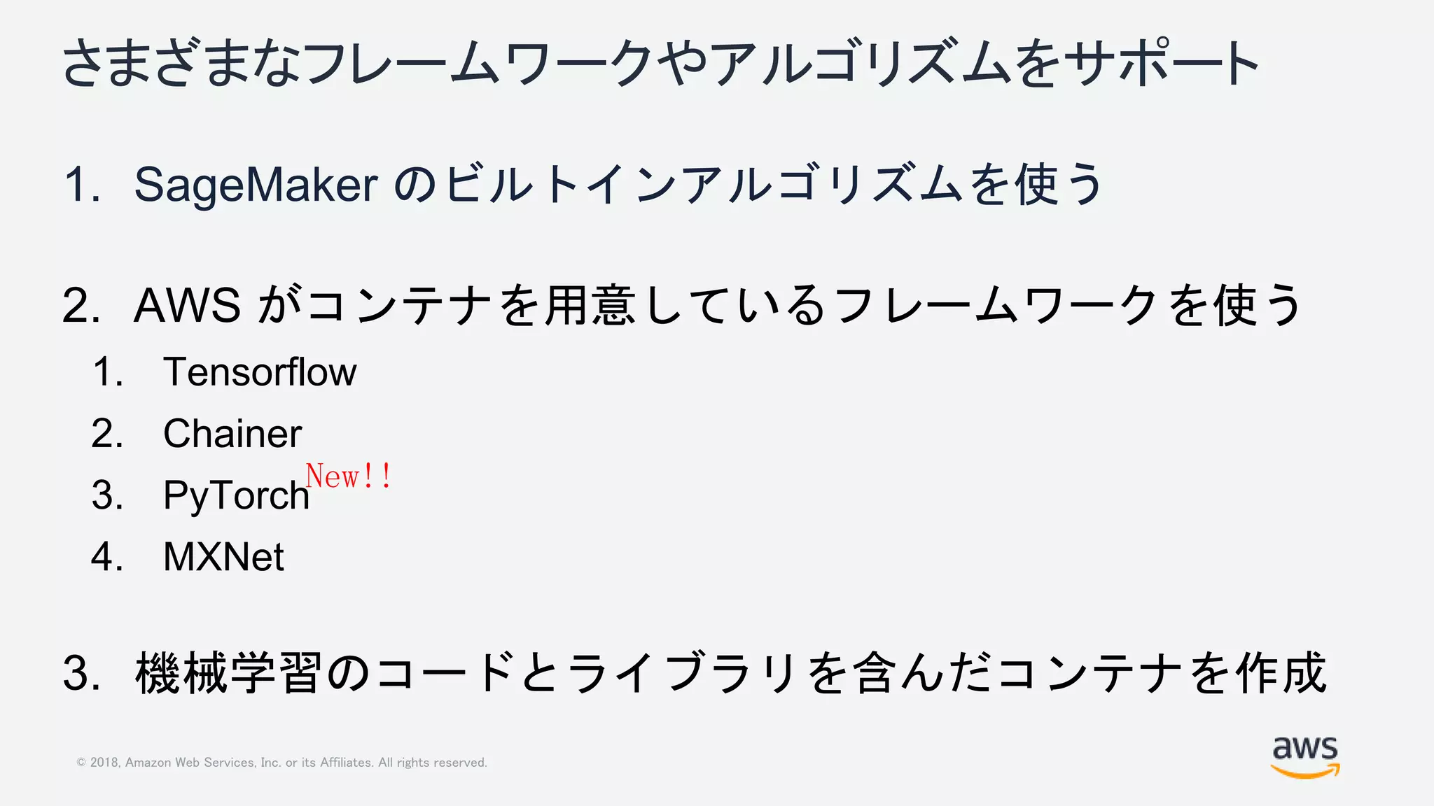 © 2018, Amazon Web Services, Inc. or its Affiliates. All rights reserved.
さまざまなフレームワークやアルゴリズムをサポート
1. SageMaker のビルトインアルゴリズムを使う
2. AWS がコンテナを用意しているフレームワークを使う
1. Tensorflow
2. Chainer
3. PyTorch
4. MXNet
3. 機械学習のコードとライブラリを含んだコンテナを作成
New!!
 