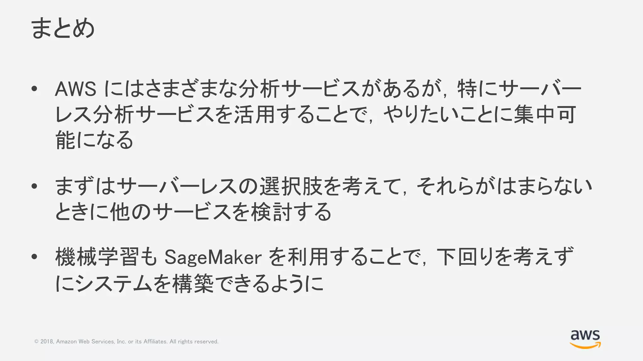 © 2018, Amazon Web Services, Inc. or its Affiliates. All rights reserved.
まとめ
• AWS にはさまざまな分析サービスがあるが，特にサーバー
レス分析サービスを活用することで，やりたいことに集中可
能になる
• まずはサーバーレスの選択肢を考えて，それらがはまらない
ときに他のサービスを検討する
• 機械学習も SageMaker を利用することで，下回りを考えず
にシステムを構築できるように
 