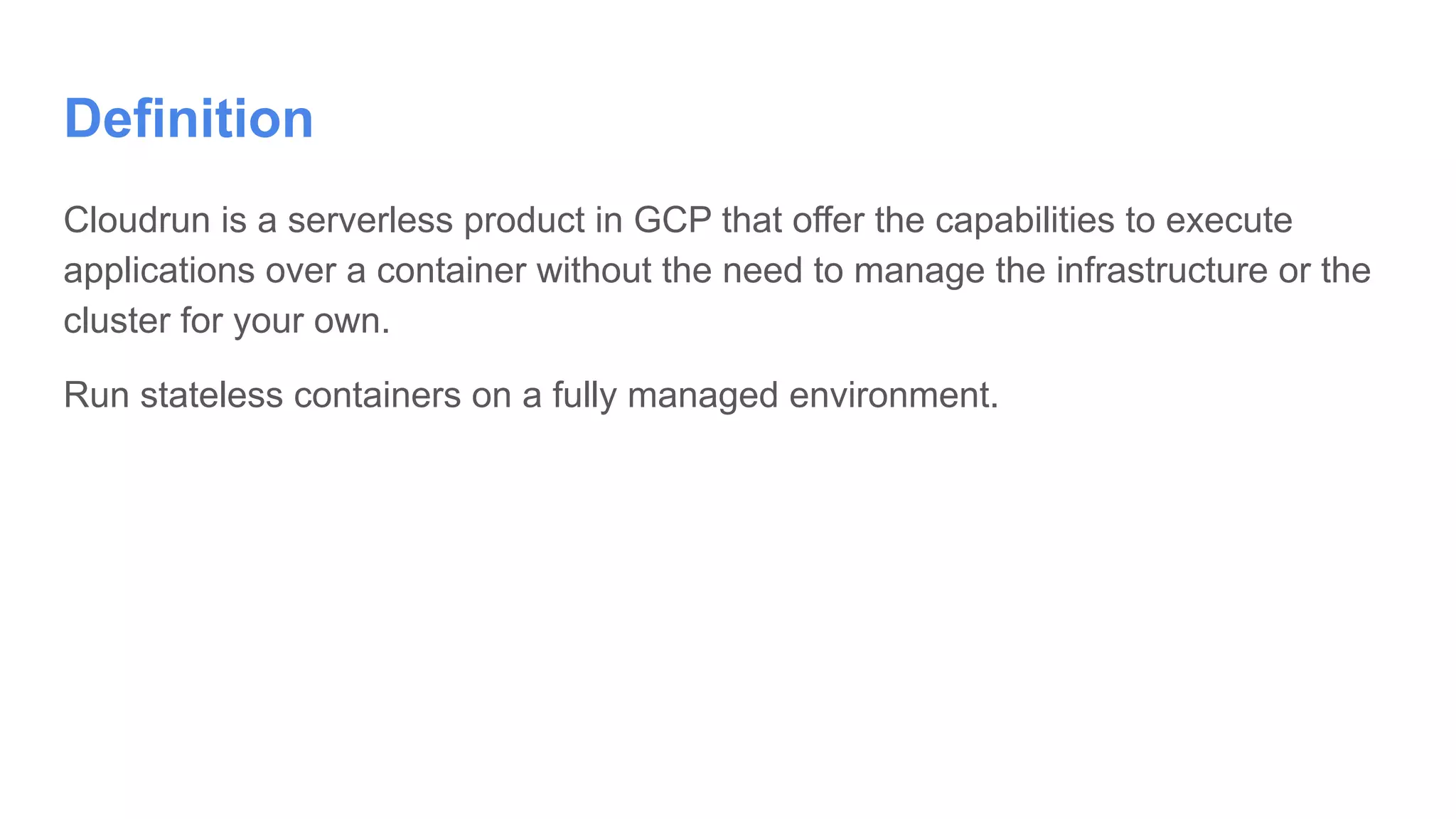 Definition
Cloudrun is a serverless product in GCP that offer the capabilities to execute
applications over a container without the need to manage the infrastructure or the
cluster for your own.
Run stateless containers on a fully managed environment.
 