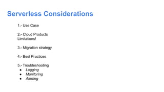 Serverless Considerations
1.- Use Case
2.- Cloud Products
Limitations!
3.- Migration strategy
4.- Best Practices
5.- Troubleshooting
● Logging
● Monitoring
● Alerting
 