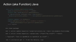 Action (aka Function) Java
public static JsonObject main(JsonObject params) {
System.out.println("msgaction params: " + pa...