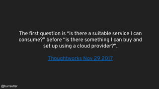 The first question is “is there a suitable service I can
consume?” before “is there something I can buy and
set up using a cloud provider?”.
Thoughtworks Nov 29 2017
@burrsutter
 