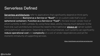 Serverless Defined
Serverless architectures refer to applications that significantly depend on third-party
services (knows as Backend as a Service or "BaaS") or on custom code that's run in
ephemeral containers (Function as a Service or "FaaS"), the best known vendor host of
which currently is AWS Lambda. By using these ideas, and by moving much behavior to the
front end, such architectures remove the need for the traditional 'always on' server system
sitting behind an application. Depending on the circumstances, such systems can significantly
reduce operational cost and complexity at a cost of vendor dependencies and (at the
moment) immaturity of supporting services.
https://martinfowler.com/articles/serverless.html
@burrsutter
 