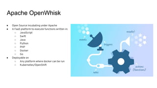 Apache OpenWhisk
● Open Source incubating under Apache
● A FaaS platform to execute functions written in:
○ JavaScript
○ Swift
○ Java
○ Python
○ PHP
○ Docker
○ Go
● Deployable on
○ Any platform where docker can be run
○ Kubernetes/OpenShift
 