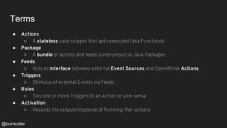 Terms
● Actions
○ A stateless code snippet that gets executed (aka Functions)
● Package
○ A bundle of actions and feeds synonymous to Java Packages
● Feeds
○ Acts as Interface between external Event Sources and OpenWhisk Actions
● Triggers
○ Stimulus of external Events via Feeds
● Rules
○ Ties one or more Triggers to an Action or vice-versa
● Activation
○ Records the output/response of Running/Ran actions
@burrsutter
 