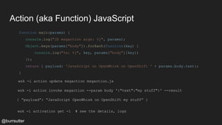 Action (aka Function) JavaScript
function main(params) {
console.log("JS msgaction args: %j", params);
Object.keys(params["body"]).forEach(function(key) {
console.log("%s: %j", key, params["body"][key])
});
return { payload: 'JavaScript on OpenWhisk on OpenShift ' + params.body.text};
}
wsk -i action update msgaction msgaction.js
wsk -i action invoke msgaction --param body '{"text":"my stuff"}' --result
{ “payload”: “JavaScript OpenWhisk on OpenShift my stuff” }
wsk -i activation get -l # see the details, logs
@burrsutter
 