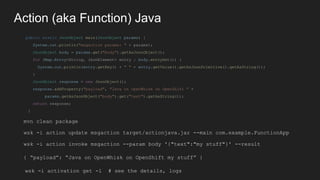 Action (aka Function) Java
public static JsonObject main(JsonObject params) {
System.out.println("msgaction params: " + params);
JsonObject body = params.get("body").getAsJsonObject();
for (Map.Entry<String, JsonElement> entry : body.entrySet()) {
System.out.println(entry.getKey() + " " + entry.getValue().getAsJsonPrimitive().getAsString());
}
JsonObject response = new JsonObject();
response.addProperty("payload", "Java on OpenWhisk on OpenShift " +
params.getAsJsonObject("body").get("text").getAsString());
return response;
}
wsk -i action update msgaction target/actionjava.jar --main com.example.FunctionApp
wsk -i action invoke msgaction --param body '{"text":"my stuff"}' --result
{ “payload”: “Java on OpenWhisk on OpenShift my stuff” }
wsk -i activation get -l # see the details, logs
mvn clean package
 