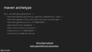 maven archetype
mvn archetype:generate 
-DarchetypeGroupId=org.apache.openwhisk.java 
-DarchetypeArtifactId=java-action-archetype 
-DarchetypeVersion=1.0-SNAPSHOT 
-DgroupId=com.example 
-DartifactId=actionjava 
-Dversion=1.0-SNAPSHOT 
-DinteractiveMode=false
bit.ly/faas-tutorial
learn.openshift.com/serverless
@burrsutter
 