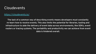Cloudevents
https://cloudevents.io/
The lack of a common way of describing events means developers must constantly
re-learn how to receive events. This also limits the potential for libraries, tooling and
infrastructure to aide the delivery of event data across environments, like SDKs, event
routers or tracing systems. The portability and productivity we can achieve from event
data is hindered overall.
 