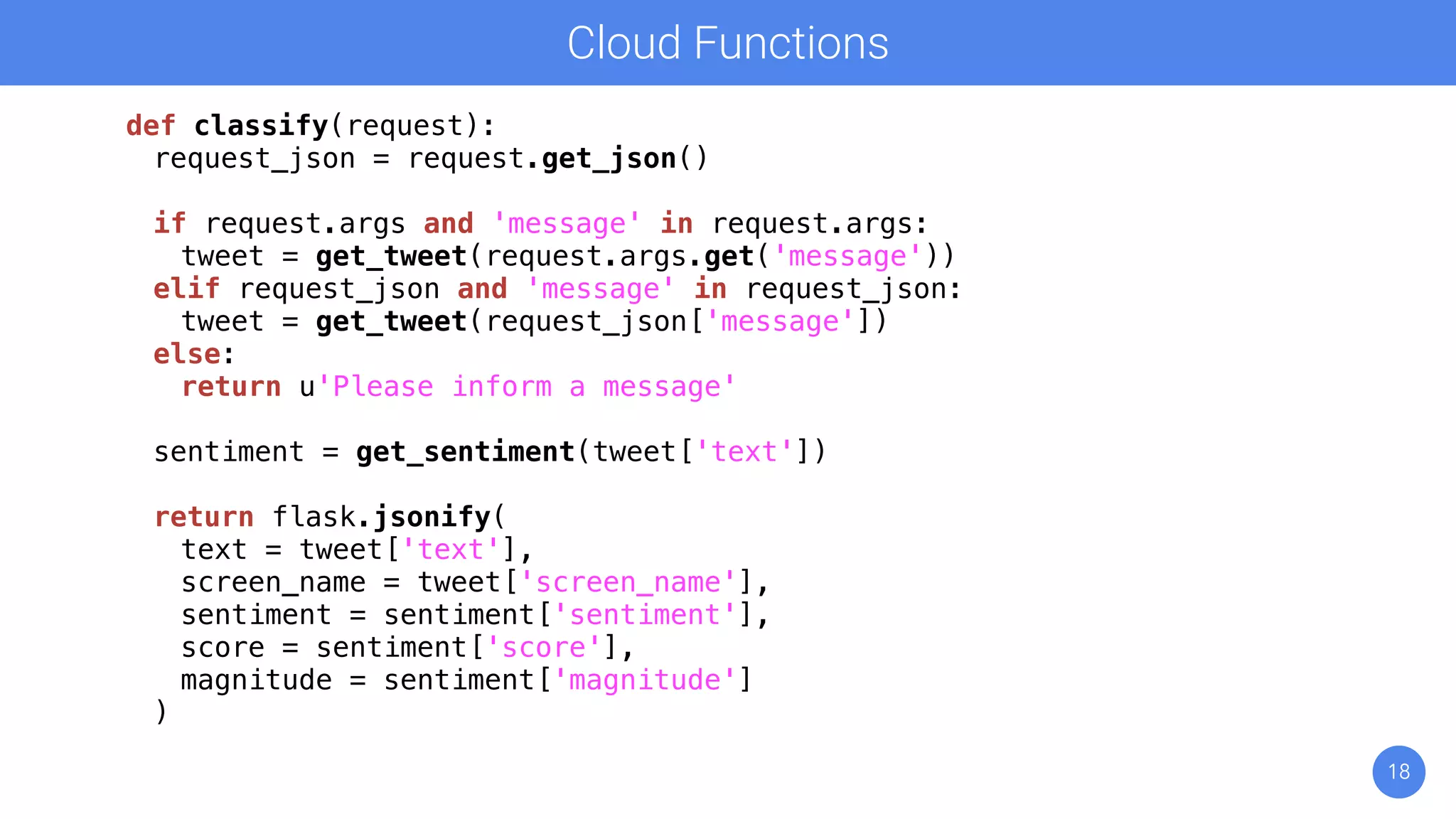18
Cloud Functions
def classify(request):
request_json = request.get_json()
if request.args and 'message' in request.args:
tweet = get_tweet(request.args.get('message'))
elif request_json and 'message' in request_json:
tweet = get_tweet(request_json['message'])
else:
return u'Please inform a message'
sentiment = get_sentiment(tweet['text'])
return flask.jsonify(
text = tweet['text'],
screen_name = tweet['screen_name'],
sentiment = sentiment['sentiment'],
score = sentiment['score'],
magnitude = sentiment['magnitude']
)
 